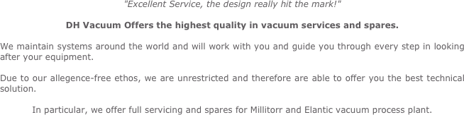 "Excellent Service, the design really hit the mark!"

DH Vacuum Offers the highest quality in vacuum services and spares.

We maintain systems around the world and will work with you and guide you through every step in looking after your equipment.

Due to our allegence-free ethos, we are unrestricted and therefore are able to offer you the best technical                             solution.

In particular, we offer full servicing and spares for Millitorr and Elantic vacuum process plant.